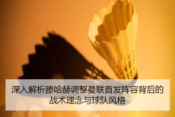 深入解析滕哈赫调整曼联首发阵容背后的战术理念与球队风格